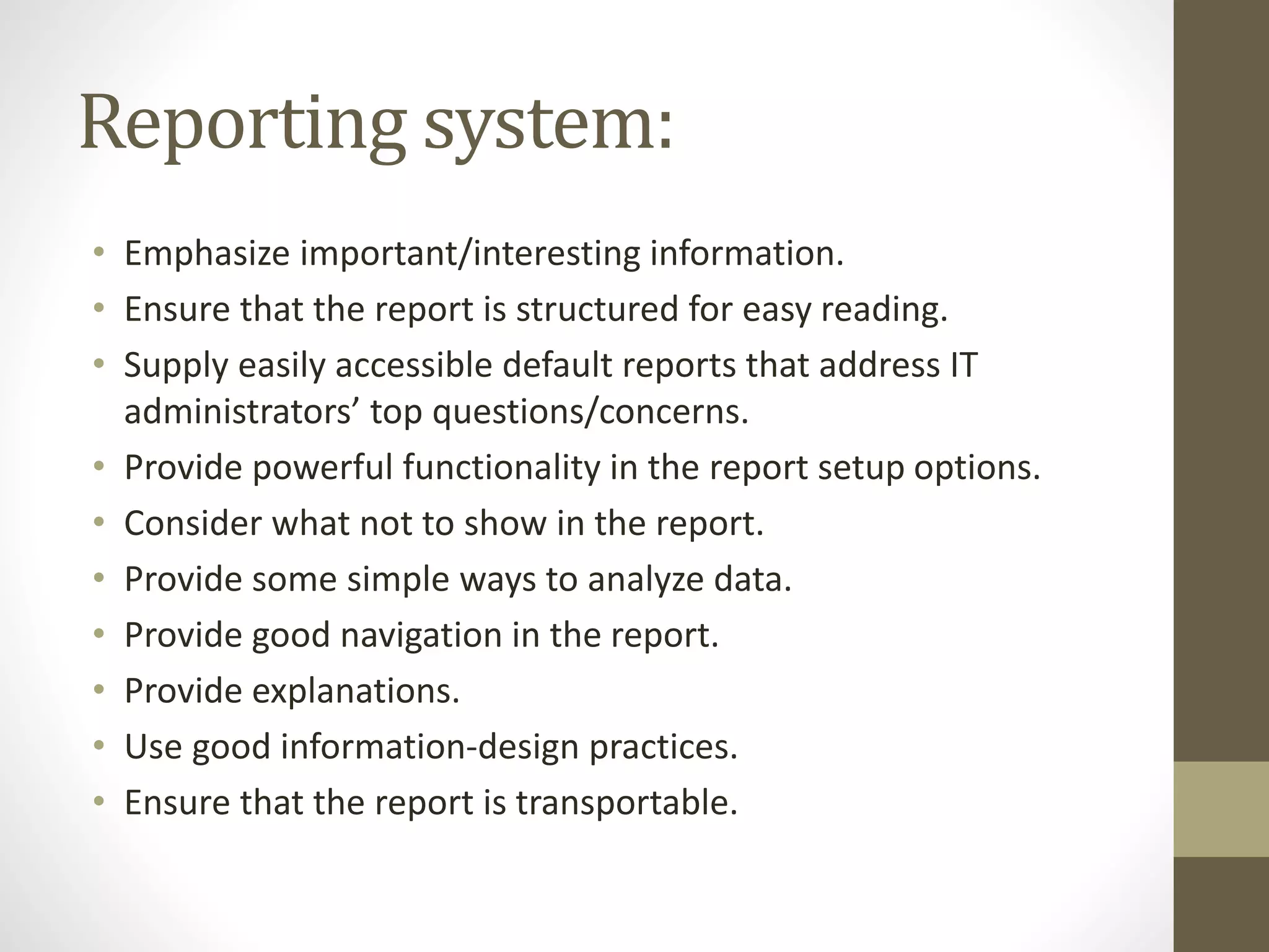 Reporting system:
• Emphasize important/interesting information.
• Ensure that the report is structured for easy reading.
• Supply easily accessible default reports that address IT
administrators’ top questions/concerns.
• Provide powerful functionality in the report setup options.
• Consider what not to show in the report.
• Provide some simple ways to analyze data.
• Provide good navigation in the report.
• Provide explanations.
• Use good information-design practices.
• Ensure that the report is transportable.
 