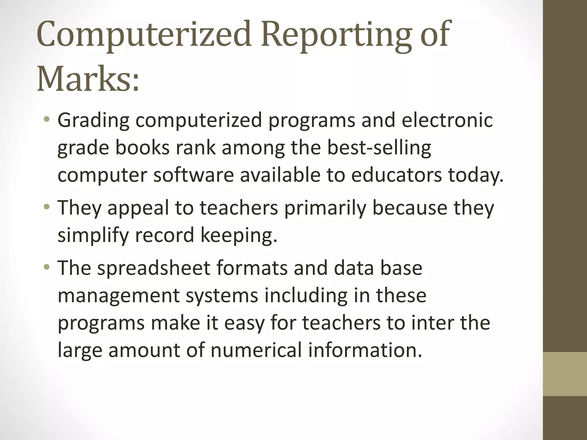 Computerized Reporting of
Marks:
• Grading computerized programs and electronic
grade books rank among the best-selling
computer software available to educators today.
• They appeal to teachers primarily because they
simplify record keeping.
• The spreadsheet formats and data base
management systems including in these
programs make it easy for teachers to inter the
large amount of numerical information.
 