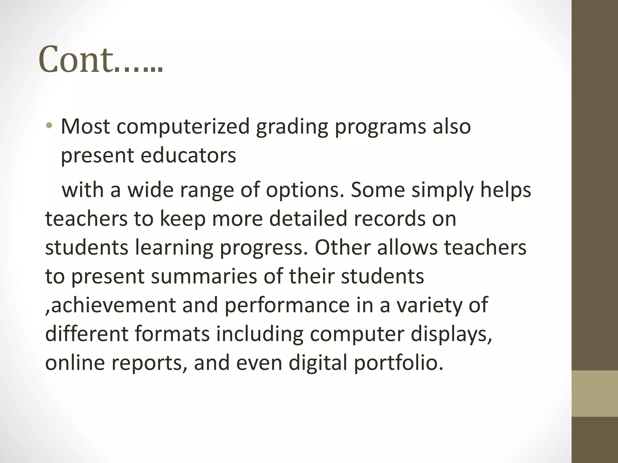 Cont.…..
• Most computerized grading programs also
present educators
with a wide range of options. Some simply helps
teachers to keep more detailed records on
students learning progress. Other allows teachers
to present summaries of their students
,achievement and performance in a variety of
different formats including computer displays,
online reports, and even digital portfolio.
 