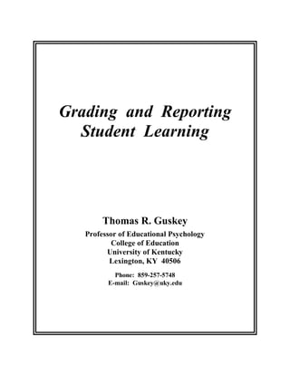 Grading and Reporting
  Student Learning




        Thomas R. Guskey
   Professor of Educational Psychology
           College of Education
         University of Kentucky
          Lexington, KY 40506
           Phone: 859-257-5748
         E-mail: Guskey@uky.edu
 