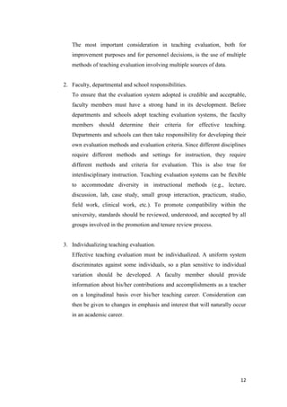 The most important consideration in teaching evaluation, both for
   improvement purposes and for personnel decisions, is the use of multiple
   methods of teaching evaluation involving multiple sources of data.


2. Faculty, departmental and school responsibilities.
   To ensure that the evaluation system adopted is credible and acceptable,
   faculty members must have a strong hand in its development. Before
   departments and schools adopt teaching evaluation systems, the faculty
   members should determine their criteria for effective teaching.
   Departments and schools can then take responsibility for developing their
   own evaluation methods and evaluation criteria. Since different disciplines
   require different methods and settings for instruction, they require
   different methods and criteria for evaluation. This is also true for
   interdisciplinary instruction. Teaching evaluation systems can be flexible
   to accommodate diversity in instructional methods (e.g., lecture,
   discussion, lab, case study, small group interaction, practicum, studio,
   field work, clinical work, etc.). To promote compatibility within the
   university, standards should be reviewed, understood, and accepted by all
   groups involved in the promotion and tenure review process.


3. Individualizing teaching evaluation.
   Effective teaching evaluation must be individualized. A uniform system
   discriminates against some individuals, so a plan sensitive to individual
   variation should be developed. A faculty member should provide
   information about his/her contributions and accomplishments as a teacher
   on a longitudinal basis over his/her teaching career. Consideration can
   then be given to changes in emphasis and interest that will naturally occur
   in an academic career.




                                                                           12
 
