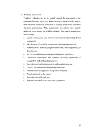 4. What may be assessed.
   Teaching evaluation has as its central element the assessment of the
   quality of classroom instruction. Since teaching includes activities broader
   than classroom instruction, evaluation of teaching must assess more than
   classroom performance. While departments and schools may identify
   additional items, among the teaching activities that may be assessed are
   the following:
   a.   Quality, amount, and level of classroom instruction (including shared
        instruction)
   b.   Development of curricula, new courses, and classroom materials;
   c.   Supervision and mentoring of graduate students, including chairing of
        dissertations;
   d.   Service on graduate examination and dissertation committees;
   e.   One-on-one consultation with students, including supervision of
        independent study and readings courses;
   f.   Supervision of teaching assistants in undergraduate courses;
   g.   Conduct and supervision of laboratory instruction;
   h.   Supervision of undergraduate and graduate research;
   i.   Advising students in the major;
   j.   Supervision of field work; and
   k.   Supervision of clinical and practicum experiences.




                                                                            13
 