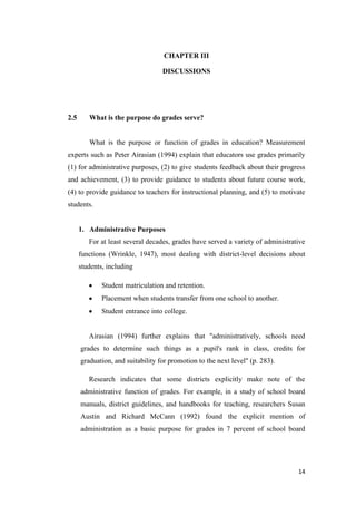 CHAPTER III

                                   DISCUSSIONS




2.5      What is the purpose do grades serve?


         What is the purpose or function of grades in education? Measurement
experts such as Peter Airasian (1994) explain that educators use grades primarily
(1) for administrative purposes, (2) to give students feedback about their progress
and achievement, (3) to provide guidance to students about future course work,
(4) to provide guidance to teachers for instructional planning, and (5) to motivate
students.


      1. Administrative Purposes
         For at least several decades, grades have served a variety of administrative
      functions (Wrinkle, 1947), most dealing with district-level decisions about
      students, including

              Student matriculation and retention.
              Placement when students transfer from one school to another.
              Student entrance into college.


         Airasian (1994) further explains that "administratively, schools need
      grades to determine such things as a pupil's rank in class, credits for
      graduation, and suitability for promotion to the next level" (p. 283).

         Research indicates that some districts explicitly make note of the
      administrative function of grades. For example, in a study of school board
      manuals, district guidelines, and handbooks for teaching, researchers Susan
      Austin and Richard McCann (1992) found the explicit mention of
      administration as a basic purpose for grades in 7 percent of school board




                                                                                  14
 