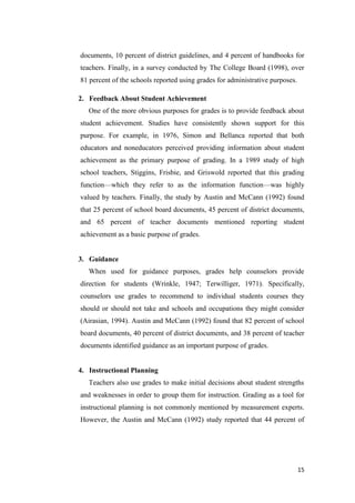 documents, 10 percent of district guidelines, and 4 percent of handbooks for
teachers. Finally, in a survey conducted by The College Board (1998), over
81 percent of the schools reported using grades for administrative purposes.

2. Feedback About Student Achievement
   One of the more obvious purposes for grades is to provide feedback about
student achievement. Studies have consistently shown support for this
purpose. For example, in 1976, Simon and Bellanca reported that both
educators and noneducators perceived providing information about student
achievement as the primary purpose of grading. In a 1989 study of high
school teachers, Stiggins, Frisbie, and Griswold reported that this grading
function—which they refer to as the information function—was highly
valued by teachers. Finally, the study by Austin and McCann (1992) found
that 25 percent of school board documents, 45 percent of district documents,
and 65 percent of teacher documents mentioned reporting student
achievement as a basic purpose of grades.


3. Guidance
   When used for guidance purposes, grades help counselors provide
direction for students (Wrinkle, 1947; Terwilliger, 1971). Specifically,
counselors use grades to recommend to individual students courses they
should or should not take and schools and occupations they might consider
(Airasian, 1994). Austin and McCann (1992) found that 82 percent of school
board documents, 40 percent of district documents, and 38 percent of teacher
documents identified guidance as an important purpose of grades.


4. Instructional Planning
   Teachers also use grades to make initial decisions about student strengths
and weaknesses in order to group them for instruction. Grading as a tool for
instructional planning is not commonly mentioned by measurement experts.
However, the Austin and McCann (1992) study reported that 44 percent of




                                                                               15
 