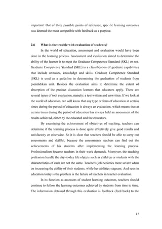 important. Out of three possible points of reference, specific learning outcomes
was deemed the most compatible with feedback as a purpose.



2.6    What is the trouble with evaluation of students?
       In the world of education, assessment and evaluation would have been
done in the learning process. Assessment and evaluation aimed to determine the
ability of the learner is to meet the Graduate Competence Standard (SKL) or not.
Graduate Competence Standard (SKL) is a classification of graduate capabilities
that include attitudes, knowledge and skills. Graduate Competence Standard
(SKL) is used as a guideline in determining the graduation of students from
psendidikan unit. Besides the evaluation aims to determine the extent of
absorption of the product discussion learners that educators apply. There are
several types of tool evaluation, namely: a test written and unwritten. If we look at
the world of education, we will know that any type or form of education at certain
times during the period of education is always an evaluation, which means that at
certain times during the period of education has always held an assessment of the
results achieved, either by the educated and the educators.
       By examining the achievement of objectives of teaching, teachers can
determine if the learning process is done quite effectively give good results and
satisfactory or otherwise. So it is clear that teachers should be able to carry out
assessments and skillful, because the assessments teachers can find out the
achievements of his students after implementing the learning process.
Professionalism became teachers in their work demands. Moreover, the teaching
profession handle the day-to-day life objects such as children or students with the
characteristics of each are not the same. Teacher's job becomes more severe when
on increasing the ability of their students, while her abilities stagnant. And seen in
education today is the problem is the failure of teachers in teacher evaluation.
       In its function as assessors of student learning outcomes, teachers should
continue to follow the learning outcomes achieved by students from time to time.
The information obtained through this evaluation is feedback (feed back) to the




                                                                                   17
 