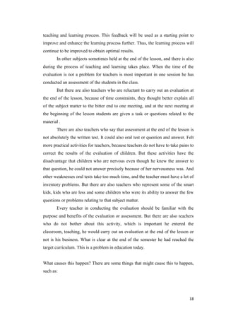 teaching and learning process. This feedback will be used as a starting point to
improve and enhance the learning process further. Thus, the learning process will
continue to be improved to obtain optimal results.
       In other subjects sometimes held at the end of the lesson, and there is also
during the process of teaching and learning takes place. When the time of the
evaluation is not a problem for teachers is most important in one session he has
conducted an assessment of the students in the class.
       But there are also teachers who are reluctant to carry out an evaluation at
the end of the lesson, because of time constraints, they thought better explain all
of the subject matter to the bitter end to one meeting, and at the next meeting at
the beginning of the lesson students are given a task or questions related to the
material .
       There are also teachers who say that assessment at the end of the lesson is
not absolutely the written test. It could also oral test or question and answer. Felt
more practical activities for teachers, because teachers do not have to take pains to
correct the results of the evaluation of children. But these activities have the
disadvantage that children who are nervous even though he knew the answer to
that question, he could not answer precisely because of her nervousness was. And
other weaknesses oral tests take too much time, and the teacher must have a lot of
inventory problems. But there are also teachers who represent some of the smart
kids, kids who are less and some children who were its ability to answer the few
questions or problems relating to that subject matter.
       Every teacher in conducting the evaluation should be familiar with the
purpose and benefits of the evaluation or assessment. But there are also teachers
who do not bother about this activity, which is important he entered the
classroom, teaching, he would carry out an evaluation at the end of the lesson or
not is his business. What is clear at the end of the semester he had reached the
target curriculum. This is a problem in education today.


What causes this happen? There are some things that might cause this to happen,
such as:




                                                                                  18
 