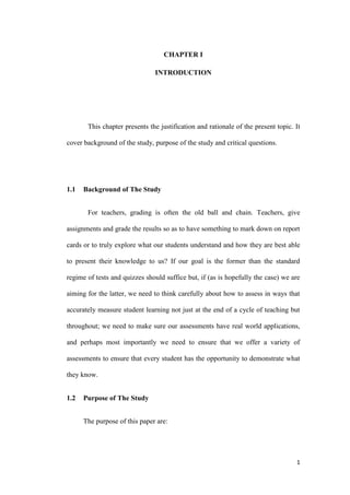 CHAPTER I

                               INTRODUCTION




       This chapter presents the justification and rationale of the present topic. It

cover background of the study, purpose of the study and critical questions.




1.1   Background of The Study


       For teachers, grading is often the old ball and chain. Teachers, give

assignments and grade the results so as to have something to mark down on report

cards or to truly explore what our students understand and how they are best able

to present their knowledge to us? If our goal is the former than the standard

regime of tests and quizzes should suffice but, if (as is hopefully the case) we are

aiming for the latter, we need to think carefully about how to assess in ways that

accurately measure student learning not just at the end of a cycle of teaching but

throughout; we need to make sure our assessments have real world applications,

and perhaps most importantly we need to ensure that we offer a variety of

assessments to ensure that every student has the opportunity to demonstrate what

they know.


1.2   Purpose of The Study


      The purpose of this paper are:




                                                                                   1
 