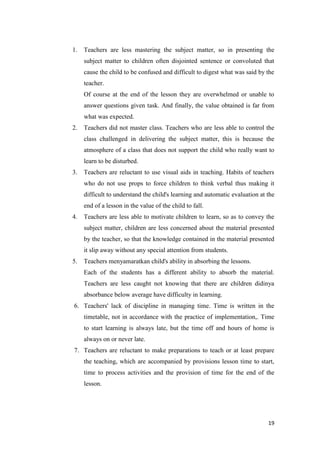 1.   Teachers are less mastering the subject matter, so in presenting the
     subject matter to children often disjointed sentence or convoluted that
     cause the child to be confused and difficult to digest what was said by the
     teacher.
     Of course at the end of the lesson they are overwhelmed or unable to
     answer questions given task. And finally, the value obtained is far from
     what was expected.
2.   Teachers did not master class. Teachers who are less able to control the
     class challenged in delivering the subject matter, this is because the
     atmosphere of a class that does not support the child who really want to
     learn to be disturbed.
3.   Teachers are reluctant to use visual aids in teaching. Habits of teachers
     who do not use props to force children to think verbal thus making it
     difficult to understand the child's learning and automatic evaluation at the
     end of a lesson in the value of the child to fall.
4.   Teachers are less able to motivate children to learn, so as to convey the
     subject matter, children are less concerned about the material presented
     by the teacher, so that the knowledge contained in the material presented
     it slip away without any special attention from students.
5.   Teachers menyamaratkan child's ability in absorbing the lessons.
     Each of the students has a different ability to absorb the material.
     Teachers are less caught not knowing that there are children didinya
     absorbance below average have difficulty in learning.
6. Teachers' lack of discipline in managing time. Time is written in the
     timetable, not in accordance with the practice of implementation,. Time
     to start learning is always late, but the time off and hours of home is
     always on or never late.
7. Teachers are reluctant to make preparations to teach or at least prepare
     the teaching, which are accompanied by provisions lesson time to start,
     time to process activities and the provision of time for the end of the
     lesson.




                                                                              19
 