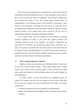 This is done by government policy to implement the system UNAS (National
Examination) and NEM (NilaiAkhir Pure) it. So the assessment of the results of
the tests can not show the ability or competence of each learner, whether they
have mastered the subject or not. The scoring system adopted affect the
implementation of the learning process in the classroom. Assessment is more
focused on the assessment of learning outcomes led to an assessment of the
learning process is neglected. The learning process should be ongoing no. Finally
learning activities in our schools many issues covered by the low level of
understanding of students, including in mathematics learning.
      In the national exam, with more emphasis on the assessment of learning
outcomes (products) are likely to only assess the cognitive abilities, and
sometimes reduced in such a way through a test objective. Meanwhile, the
assessment of the affective and psychomotor aspects often overlooked. As a
result, a lot going on complaints from the public and the school itself about the
low quality courtesy and responsibility of our students because the assessment is
generally focused on activities related to academic achievement and less mnaruh
attention to activities related to the behavior and attitudes.


2.7     How to make grading more effecient?
        Grading is tedious, time-consuming, and frustrating. Many of would teach
for free, but we must be paid to grade. A rubric clearly defines what a student
needs to do in order to receive a specific grade. A rubric will help you to grade
more quickly and painlessly while providing students with useful feedback on
their performance.
        To create a rubric, you must first spell out an assignment's goals. Be
explicit. For example, when you ask your students to write an essay, what skills
do you want your students to be able to demonstrate? You might, for example,
want them to:
   1. Construct an argument that is novel, plausible, and sophisticated.
   2. Support their argument with compelling lines of reasoning and persuasive
      examples.




                                                                              21
 