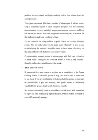 problem in more detail and helps students realize that others share the
same problems.

Type your comments. This has a number of advantages. It allows you to
keep a computer record of each student’s progress over the semester;
comments can be more detailed; longer comments on common problems
can be cut and pasted from one assignment to another; and it is easier for
the students to read what you have written.

Do not comment on every problem or point. Focus on a couple of major
points. This not only helps you to grade more efficiently, it also avoids
overwhelming the students. It enables them to focus more effectively on
the areas of their work that most need improvement.

Consider asking students to turn in a cover page with their own evaluation
of their work’s strongest and weakest points as well as the students’
thoughts on how they could improve the work.

After You’ve Graded

If appropriate for your course or section, use a spreadsheet or the Space
Grading feature to calculate grades. It may take a little time to learn how
to use these if you are not familiar with them, but the savings in time can
be considerable if you are working with grade points or differently
weighted letter grades. Back up all electronic records!

If a student consistently turns in unsatisfactory work, meet with him or her
to figure out why and develop a plan of action. Often a student just needs a
more efficient study strategy.




                                                                         24
 