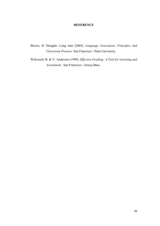 REFERENCE




Brown, H. Douglas. Long man (2003). Language Assessment; Principles And
           Classroom Practice. San Francisco : State University.

Walvoord, B. & V. Anderson (1998). Effective Grading: A Tool for Learning and
           Assessment . San Francisco : Jossey-Bass.




                                                                          26
 