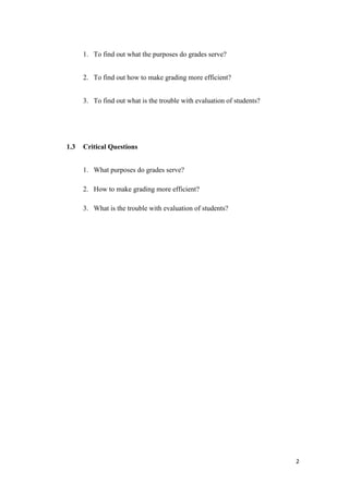 1. To find out what the purposes do grades serve?


      2. To find out how to make grading more efficient?


      3. To find out what is the trouble with evaluation of students?




1.3   Critical Questions


      1. What purposes do grades serve?

      2. How to make grading more efficient?

      3. What is the trouble with evaluation of students?




                                                                        2
 