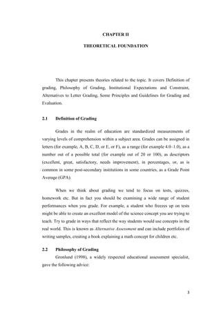 CHAPTER II

                       THEORETICAL FOUNDATION




       This chapter presents theories related to the topic. It covers Definition of
grading, Philosophy of Grading, Institutional Expectations and Constraint,
Alternatives to Letter Grading, Some Principles and Guidelines for Grading and
Evaluation.


2.1    Definition of Grading

       Grades in the realm of education are standardized measurements of
varying levels of comprehension within a subject area. Grades can be assigned in
letters (for example, A, B, C, D, or E, or F), as a range (for example 4.0–1.0), as a
number out of a possible total (for example out of 20 or 100), as descriptors
(excellent, great, satisfactory, needs improvement), in percentages, or, as is
common in some post-secondary institutions in some countries, as a Grade Point
Average (GPA).

       When we think about grading we tend to focus on tests, quizzes,
homework etc. But in fact you should be examining a wide range of student
performances when you grade. For example, a student who freezes up on tests
might be able to create an excellent model of the science concept you are trying to
teach. Try to grade in ways that reflect the way students would use concepts in the
real world. This is known as Alternative Assessment and can include portfolios of
writing samples, creating a book explaining a math concept for children etc.

2.2    Philosophy of Grading
       Gronlund (1998), a widely respected educational assessment specialist,
gave the following advice:




                                                                                   3
 