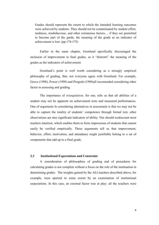 Grades should represent the extent to which the intended learning outcomes
      were achieved by students. They should not be contaminated by student effort,
      tardiness, misbehaviour, and other extraneous factors.... if they are permitted
      to become part of the garde, the meaning of the grade as an indicator of
      achievement is lost. (pp.174-175)


         Earlier in the same chapter, Gronlund specifically discouraged the
inclusion of improvement in final grades, as it ―distrorts‖ the meaning of the
grades as the indicators of achievement.

         Gronlund’s point is well worth considering as a strongly empirical
philosophy of grading. But, not everyone agree with Gronlund. For example,
Grove (1998), Power (1998) and Progosh (1998)all recomended considering other
factor in assessing and grading.

         The importance of triangulation, for one, tells us that all abilities of a
student may not be apparent on achievement tests and measured performances.
One of arguments fo considering alternatives in assessment is that we may not be
able to capture the totality of students’ competence through formal test; other
observations are also significant indicators of ability. Nor should wediscount most
teachers intuition, which enables them to form impressions of students that cannot
easily be verified empirically. These arguments tell us that improvement,
behavior, effort, motivation, and attendance might justifiably belong to a set of
components that add up to a final grade.




2.3       Institutional Expectations and Constraint
         A consideration of philosophies of grading and of procedures for
calculating grades is not complete without a focus on the role of the instituation in
determining grades. The insights gained by the ALI teachers described above, for
example, were spurred to some extent by an examination of institutional
expectations. In this case, an external factor was at play: all the teachers were




                                                                                   4
 