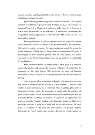 students in, or had recently graduated from, the Master of Arts in TESOL program
at San Francisco State University.
        Typical of many graduate programs in America universities, this program
manifests a distribution of grades in which As (from A+ to A-) are awarded to an
estimated 60 percent to 70 percent of students, with Bs (from B+ to B-) going to
almost all of the remainder. In the ALI context, it had become commonplace for
the graduate grading expectations to ―rub off‖ onto ALI courses in ESL. The
statistics bore that out.
        Transcript evaluators at colleges and universities are faced with variation
across institutions on what is deemand to be the threshold level for entry from a
high school or another university. For many institutions around the around the
world, the concept of letter grades is foreign. Point systems (usually 100 points or
percentages) are more common globally than the letter grades used almost
universally in the United States. Either way, we are bond by an established,
accepted system.
        Some institutions refuse to employ either a letter grade or a numerical
system of evaluation and instead offer narrative evaluations of students (see the
discussion on this topic below). This preference for more individualized
evaluations is often a reaction to the overgeneralization of letter and numerical
grading.
        Being cognizant of an institutional philosophy of grading is an important
step toward a consistent and fair evaluation of your students. If you are a new
teacher in your instituation, try to determine what its grading philosophy is.
Sometimes it is not explicit; the assumption is simply made that teachers will
grade students using a system that conforms to an unwritten philosophy. This has
potentially harmful washback for students. A teacher in an organization who
applies a markedly ―tougher‖ grading policy than other teachers is likely to be
viewed by srundents as being out of touch with the rest of the faculty. Thr result
could be avoidance of the class and even mistrust on the part students.
Conversely, an ―easy‖ teacher may become a favorite or popular teacher not




                                                                                  5
 