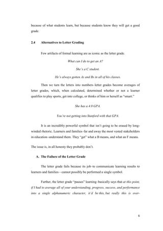 because of what students learn, but because students know they will get a good
grade.


2.4      Alternatives to Letter Grading


         Few artifacts of formal learning are as iconic as the letter grade.

                              What can I do to get an A?

                                     She’s a C student.

                    He’s always gotten As and Bs in all of his classes.

         Then we turn the letters into numbers–letter grades become averages of
letter grades, which, when calculated, determined whether or not a learner
qualifies to play sports, get into college, or thinks of him or herself as ―smart.‖

                                    She has a 4.0 GPA.

                     You’re not getting into Stanford with that GPA.

         It is an incredibly powerful symbol that isn’t going to be erased by long-
winded rhetoric. Learners and families–far and away the most vested stakeholders
in education–understand them. They ―get‖ what a B means, and what an F means.

The issue is, in all honesty they probably don’t.

      A. The Failure of the Letter Grade

         The letter grade fails because its job–to communicate learning results to
learners and families—cannot possibly be performed a single symbol.

         Further, the letter grade ―pauses‖ learning–basically says that at this point,
if I had to average all of your understanding, progress, success, and performance
into a single alphanumeric character, it’d be this, but really this is over-




                                                                                      6
 