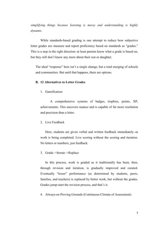 simplifying things because learning is messy and understanding is highly
dynamic.

       While standards-based grading is one attempt to reduce how subjective
letter grades are–measure and report proficiency based on standards as ―grades.‖
This is a step in the right direction–at least parents know what a grade is based on,
but they still don’t know any more about their son or daughter.

   The ideal ―response‖ here isn’t a single change, but a total merging of schools
   and communities. But until that happens, there are options.


   B. 12 Alternatives to Letter Grades

       1. Gamification

               A comprehensive systems of badges, trophies, points, XP,
       achievements. This uncovers nuance and is capable of far more resolution
       and precision than a letter.

       2. Live Feedback

           Here, students are given verbal and written feedback immediately–as
       work is being completed. Live scoring without the scoring and iteration.
       No letters or numbers, just feedback.

       3. Grade–>Iterate–>Replace

           In this process, work is graded as it traditionally has been, then,
       through revision and iteration, is gradually improved and curated.
       Eventually ―lesser‖ performance (as determined by students, peers,
       families, and teachers) is replaced by better work, but without the grades.
       Grades jump-start the revision process, and that’s it.

       4. Always-on Proving Grounds (Continuous Climate of Assessment)




                                                                                   7
 