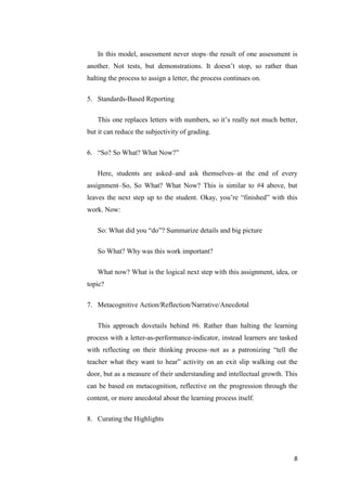 In this model, assessment never stops–the result of one assessment is
another. Not tests, but demonstrations. It doesn’t stop, so rather than
halting the process to assign a letter, the process continues on.

5. Standards-Based Reporting

   This one replaces letters with numbers, so it’s really not much better,
but it can reduce the subjectivity of grading.

6. ―So? So What? What Now?‖

   Here, students are asked–and ask themselves–at the end of every
assignment–So, So What? What Now? This is similar to #4 above, but
leaves the next step up to the student. Okay, you’re ―finished‖ with this
work. Now:

   So: What did you ―do‖? Summarize details and big picture

   So What? Why was this work important?

   What now? What is the logical next step with this assignment, idea, or
topic?

7. Metacognitive Action/Reflection/Narrative/Anecdotal

   This approach dovetails behind #6. Rather than halting the learning
process with a letter-as-performance-indicator, instead learners are tasked
with reflecting on their thinking process–not as a patronizing ―tell the
teacher what they want to hear‖ activity on an exit slip walking out the
door, but as a measure of their understanding and intellectual growth. This
can be based on metacognition, reflective on the progression through the
content, or more anecdotal about the learning process itself.

8. Curating the Highlights




                                                                         8
 