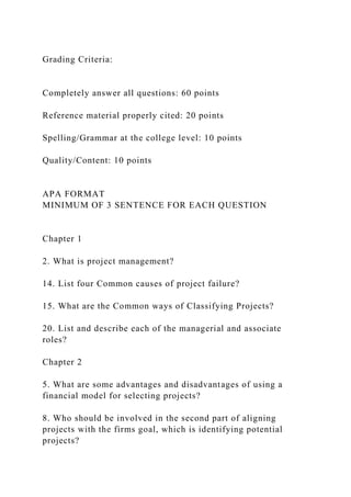 Grading Criteria:
Completely answer all questions: 60 points
Reference material properly cited: 20 points
Spelling/Grammar at the college level: 10 points
Quality/Content: 10 points
APA FORMAT
MINIMUM OF 3 SENTENCE FOR EACH QUESTION
Chapter 1
2. What is project management?
14. List four Common causes of project failure?
15. What are the Common ways of Classifying Projects?
20. List and describe each of the managerial and associate
roles?
Chapter 2
5. What are some advantages and disadvantages of using a
financial model for selecting projects?
8. Who should be involved in the second part of aligning
projects with the firms goal, which is identifying potential
projects?
 