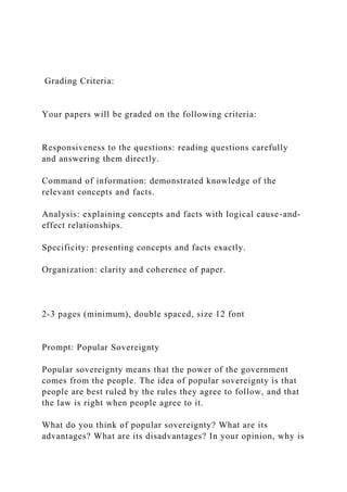 Grading Criteria:
Your papers will be graded on the following criteria:
Responsiveness to the questions: reading questions carefully
and answering them directly.
Command of information: demonstrated knowledge of the
relevant concepts and facts.
Analysis: explaining concepts and facts with logical cause-and-
effect relationships.
Specificity: presenting concepts and facts exactly.
Organization: clarity and coherence of paper.
2-3 pages (minimum), double spaced, size 12 font
Prompt: Popular Sovereignty
Popular sovereignty means that the power of the government
comes from the people. The idea of popular sovereignty is that
people are best ruled by the rules they agree to follow, and that
the law is right when people agree to it.
What do you think of popular sovereignty? What are its
advantages? What are its disadvantages? In your opinion, why is
 