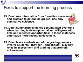 Fixes to support the learning process
13. Don’t use information from formative assessments
  and practice to determine grades; use only
  summative evidence.

14. Don’t summarize evidence accumulated over time
  when learning is developmental and will grow with
  time and repeated opportunities; in those instances
  emphasize more recent achievement.

15. Don’t leave students out of the grading process.
  Involve students - they can - and should - play key
  roles in assessment and grading that promote
  achievement.

                                                        99
 