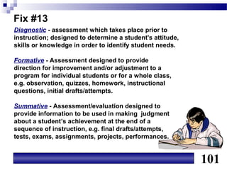 Fix #13
Diagnostic - assessment which takes place prior to
instruction; designed to determine a student's attitude,
skills or knowledge in order to identify student needs.

Formative - Assessment designed to provide
direction for improvement and/or adjustment to a
program for individual students or for a whole class,
e.g. observation, quizzes, homework, instructional
questions, initial drafts/attempts.

Summative - Assessment/evaluation designed to
provide information to be used in making judgment
about a student’s achievement at the end of a
sequence of instruction, e.g. final drafts/attempts,
tests, exams, assignments, projects, performances.


                                                           101
 