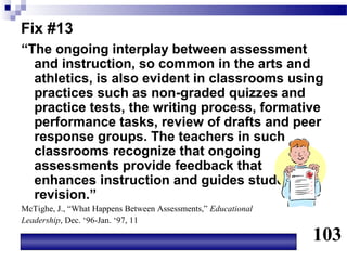 Fix #13
“The ongoing interplay between assessment
  and instruction, so common in the arts and
  athletics, is also evident in classrooms using
  practices such as non-graded quizzes and
  practice tests, the writing process, formative
  performance tasks, review of drafts and peer
  response groups. The teachers in such
  classrooms recognize that ongoing
  assessments provide feedback that
  enhances instruction and guides student
  revision.”
McTighe, J., “What Happens Between Assessments,” Educational
Leadership, Dec. ‘96-Jan. ‘97, 11

                                                               103
 