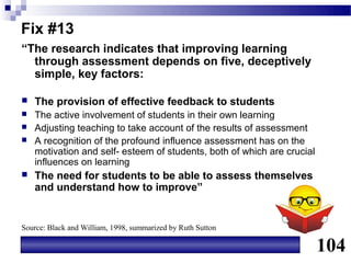 Fix #13
“The research indicates that improving learning
  through assessment depends on five, deceptively
  simple, key factors:

   The provision of effective feedback to students
   The active involvement of students in their own learning
   Adjusting teaching to take account of the results of assessment
   A recognition of the profound influence assessment has on the
    motivation and self- esteem of students, both of which are crucial
    influences on learning
   The need for students to be able to assess themselves
    and understand how to improve”


Source: Black and William, 1998, summarized by Ruth Sutton

                                                                         104
 