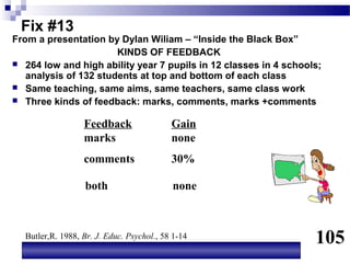Fix #13
From a presentation by Dylan Wiliam – “Inside the Black Box”
                       KINDS OF FEEDBACK
 264 low and high ability year 7 pupils in 12 classes in 4 schools;
   analysis of 132 students at top and bottom of each class
 Same teaching, same aims, same teachers, same class work
 Three kinds of feedback: marks, comments, marks +comments


                  Feedback                 Gain
                  marks                    none
                  comments                 30%

                   both                    none



  Butler,R. 1988, Br. J. Educ. Psychol., 58 1-14
                                                                  105
 
