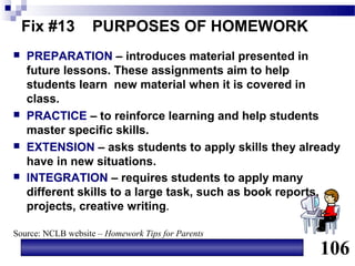 Fix #13        PURPOSES OF HOMEWORK
   PREPARATION – introduces material presented in
    future lessons. These assignments aim to help
    students learn new material when it is covered in
    class.
   PRACTICE – to reinforce learning and help students
    master specific skills.
   EXTENSION – asks students to apply skills they already
    have in new situations.
   INTEGRATION – requires students to apply many
    different skills to a large task, such as book reports,
    projects, creative writing.

Source: NCLB website – Homework Tips for Parents

                                                       106
 