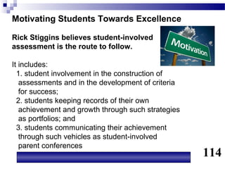 Motivating Students Towards Excellence

Rick Stiggins believes student-involved
assessment is the route to follow.

It includes:
  1. student involvement in the construction of
   assessments and in the development of criteria
   for success;
  2. students keeping records of their own
   achievement and growth through such strategies
   as portfolios; and
  3. students communicating their achievement
   through such vehicles as student-involved
   parent conferences
                                                    114
 