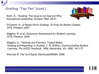 Grading “Top Ten” (cont.)

Kohn, A., “Grading: The Issue is not How but Why,”
Educational Leadership, October 1994, 38-41

O’Connor, K., A Repair Kit for Grading: 15 Fixes for Broken Grades,
ETS, Portland, 2007

Stiggins, R. et al, Classroom Assessment for Student Learning,,
ETS, Portland, 2004

Wiggins, G., “Honesty and Fairness: Toward Better
Grading and Reporting” in Guskey, T. R. (Editor), Communicating Student
Learning: The ASCD Yearbook, 1996, Alexandria, VA, 1996, 141-177

Wormeli, R. Fair Isn’t Equal, Stenhouse/NMSA, 2006




                                                                          118
 