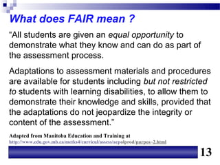 What does FAIR mean ?
“All students are given an equal opportunity to
demonstrate what they know and can do as part of
the assessment process.
Adaptations to assessment materials and procedures
are available for students including but not restricted
to students with learning disabilities, to allow them to
demonstrate their knowledge and skills, provided that
the adaptations do not jeopardize the integrity or
content of the assessment.”
Adapted from Manitoba Education and Training at
http://www.edu.gov.mb.ca/metks4/curricul/assess/aepolprod/purpos~2.html

                                                                          13
 