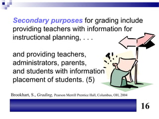 Secondary purposes for grading include
 providing teachers with information for
 instructional planning, . . .

 and providing teachers,
 administrators, parents,
 and students with information for
 placement of students. (5)

Brookhart, S., Grading, Pearson Merrill Prentice Hall, Columbus, OH, 2004

                                                                            16
 