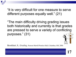 “It is very difficult for one measure to serve
different purposes equally well.” (21)

“The main difficulty driving grading issues
both historically and currently is that grades
are pressed to serve a variety of conflicting
purposes.” (31)


Brookhart, S., Grading, Pearson Merrill Prentice Hall, Columbus, OH, 2004


                                                                            17
 