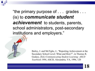 “the primary purpose of . . . grades . . .
(is) to communicate student
achievement to students, parents,
school administrators, post-secondary
institutions and employers.”



          Bailey, J. and McTighe, J., “Reporting Achievement at the
          Secondary School Level: What and How?”, in Thomas R.
          Guskey, (Ed.) Communicating Student Learning: ASCD
          Yearbook 1996, ASCD, Alexandria, VA, 1996, 120


                                                               18
 