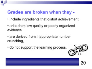 Grades are broken when they -
• include ingredients that distort achievement
• arise from low quality or poorly organized
evidence
• are derived from inappropriate number
crunching,
• do not support the learning process.



                                                 20
 