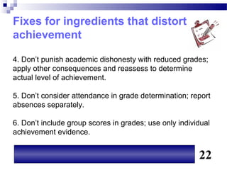 Fixes for ingredients that distort
achievement

4. Don’t punish academic dishonesty with reduced grades;
apply other consequences and reassess to determine
actual level of achievement.

5. Don’t consider attendance in grade determination; report
absences separately.

6. Don’t include group scores in grades; use only individual
achievement evidence.


                                                        22
 
