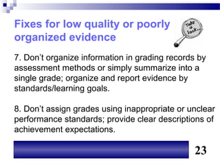Fixes for low quality or poorly
organized evidence
7. Don’t organize information in grading records by
assessment methods or simply summarize into a
single grade; organize and report evidence by
standards/learning goals.

8. Don’t assign grades using inappropriate or unclear
performance standards; provide clear descriptions of
achievement expectations.

                                                23
 