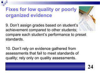 Fixes for low quality or poorly
organized evidence
9. Don’t assign grades based on student’s
achievement compared to other students;
compare each student’s performance to preset
standards.

10. Don’t rely on evidence gathered from
assessments that fail to meet standards of
quality; rely only on quality assessments.

                                               24
 