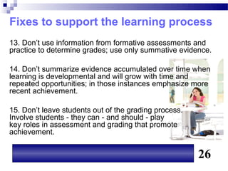 Fixes to support the learning process
13. Don’t use information from formative assessments and
practice to determine grades; use only summative evidence.

14. Don’t summarize evidence accumulated over time when
learning is developmental and will grow with time and
repeated opportunities; in those instances emphasize more
recent achievement.

15. Don’t leave students out of the grading process.
Involve students - they can - and should - play
key roles in assessment and grading that promote
achievement.


                                                       26
 