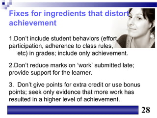 Fixes for ingredients that distort
achievement
1.Don’t include student behaviors (effort,
participation, adherence to class rules,
   etc) in grades; include only achievement.
2.Don’t reduce marks on ‘work’ submitted late;
provide support for the learner.
3. Don’t give points for extra credit or use bonus
points; seek only evidence that more work has
resulted in a higher level of achievement.
                                                     28
 