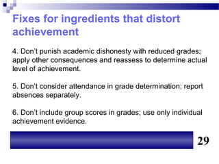 Fixes for ingredients that distort
achievement
4. Don’t punish academic dishonesty with reduced grades;
apply other consequences and reassess to determine actual
level of achievement.

5. Don’t consider attendance in grade determination; report
absences separately.

6. Don’t include group scores in grades; use only individual
achievement evidence.

                                                          29
 