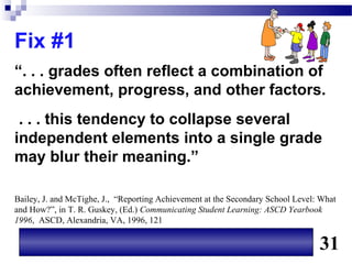 Fix #1
“. . . grades often reflect a combination of
achievement, progress, and other factors.
 . . . this tendency to collapse several
independent elements into a single grade
may blur their meaning.”

Bailey, J. and McTighe, J., “Reporting Achievement at the Secondary School Level: What
and How?”, in T. R. Guskey, (Ed.) Communicating Student Learning: ASCD Yearbook
1996, ASCD, Alexandria, VA, 1996, 121


                                                                                 31
 
