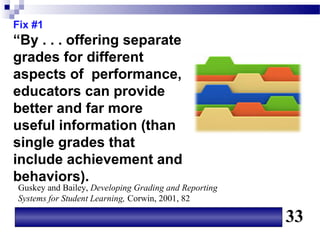 Fix #1
“By . . . offering separate
grades for different
aspects of performance,
educators can provide
better and far more
useful information (than
single grades that
include achievement and
behaviors).
Guskey and Bailey, Developing Grading and Reporting
Systems for Student Learning, Corwin, 2001, 82

                                                      33
 