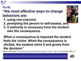 Fix #2
“the most effective ways to change
behaviors are:
 1. using non-coercion
 2. prompting the person to self-assess, and
 3. if authority is necessary have the student
    own the consequence.
 When a consequence is imposed the student
 feels the victim. When the consequence is
 elicited, the student owns it and grows from
 the decision.”
Marvin Marshall, Promoting Responsibility Newsletter, Vol. 1, No. 4, November 2001, 9

                                                                              40
 