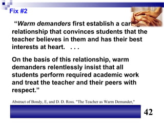 Fix #2
 “Warm demanders first establish a caring
relationship that convinces students that the
teacher believes in them and has their best
interests at heart. . . .
On the basis of this relationship, warm
demanders relentlessly insist that all
students perform required academic work
and treat the teacher and their peers with
respect.”
Abstract of Bondy, E, and D. D. Ross. "The Teacher as Warm Demander,"
Educational Leadership, September 2008. Available on line at www.ascd.org/
                                                                             42
 