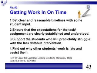 Fix #2

Getting Work In On Time
1.Set clear and reasonable timelines with some
student input.
2.Ensure that the expectations for the task/
assignment are clearly established and understood.
3.Support the students who will predictably struggle
with the task without intervention
4.Find out why other students’ work is late and
assist them.
How to Grade for Learning: Linking Grades to Standards, Third
Edition, Corwin. 2009.102

                                                                43
 
