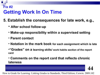 Fix #2
Getting Work In On Time
5. Establish the consequences for late work, e.g.,
     • After school follow-up
     • Make-up responsibility within a supervised setting
     • Parent contact
     • Notation in the mark book for each assignment which is late
     •“Grades” on a learning skills/ work habits section of the report
     card

     • Comments on the report card that reflects chronic
     lateness

                                                                                44
How to Grade for Learning: Linking Grades to Standards, Third Edition, Corwin. 2009.102
 