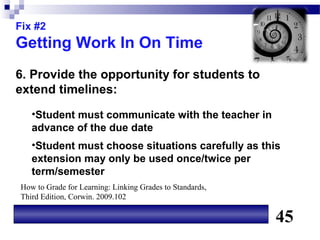 Fix #2
Getting Work In On Time
6. Provide the opportunity for students to
extend timelines:
   •Student must communicate with the teacher in
   advance of the due date
   •Student must choose situations carefully as this
   extension may only be used once/twice per
   term/semester
How to Grade for Learning: Linking Grades to Standards,
Third Edition, Corwin. 2009.102

                                                          45
 